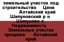 земельный участок под строительство  › Цена ­ 150 000 - Алтайский край, Шипуновский р-н, Шипуново с. Недвижимость » Земельные участки продажа   . Алтайский край